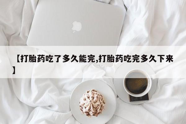 现在买打胎药怎么买多少钱【打胎药吃了多久能完,打胎药吃完多久下来】