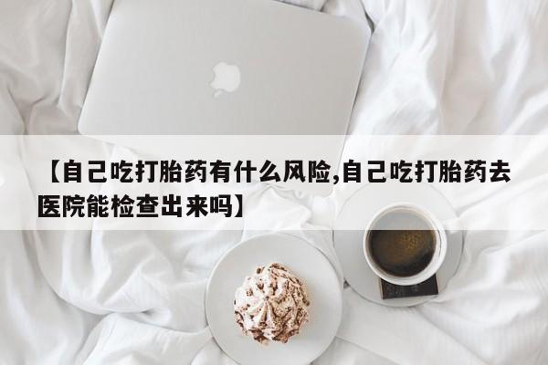 现在买打胎药怎么买多少钱【自己吃打胎药有什么风险,自己吃打胎药去医院能检查出来吗】