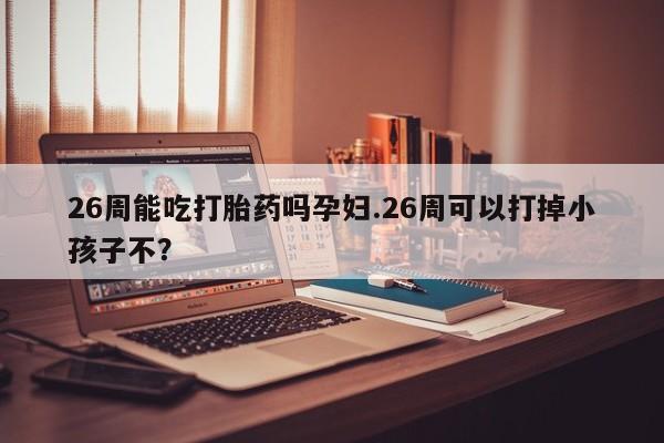 现在买打胎药怎么买多少钱26周能吃打胎药吗孕妇.26周可以打掉小孩子不？