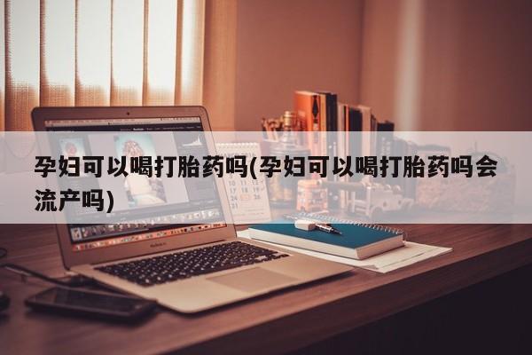现在买打胎药怎么买多少钱孕妇可以喝打胎药吗(孕妇可以喝打胎药吗会流产吗)