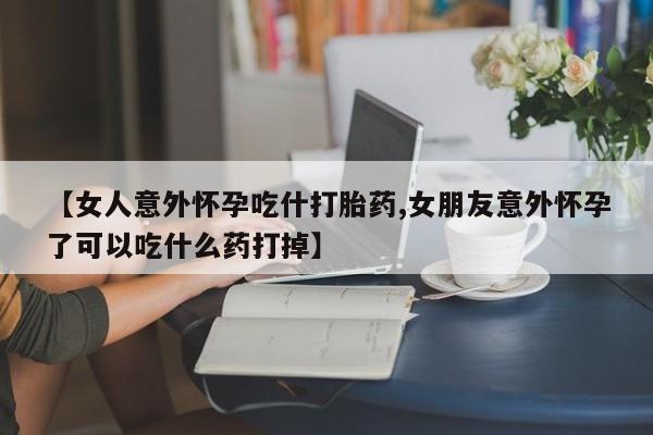 现在买打胎药怎么买多少钱【女人意外怀孕吃什打胎药,女朋友意外怀孕了可以吃什么药打掉】