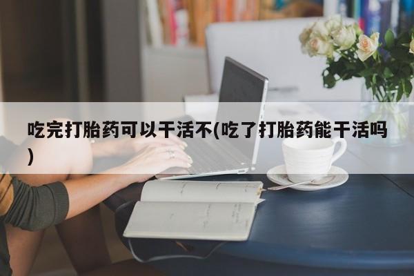 现在买打胎药怎么买多少钱吃完打胎药可以干活不(吃了打胎药能干活吗)