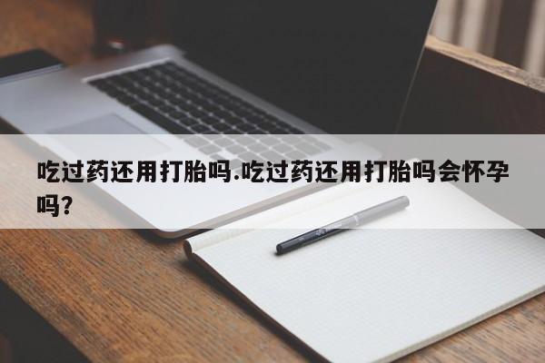 现在买打胎药怎么买多少钱吃过药还用打胎吗.吃过药还用打胎吗会怀孕吗？