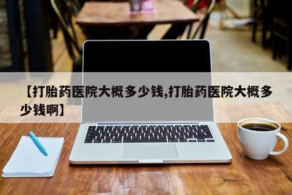 现在买打胎药怎么买多少钱【打胎药医院大概多少钱,打胎药医院大概多少钱啊】