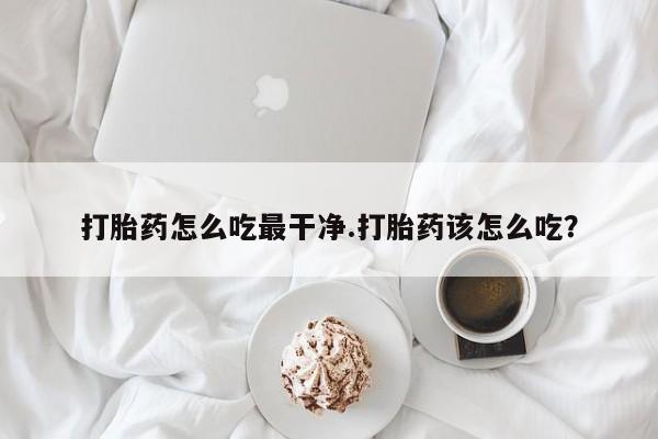 现在买打胎药怎么买多少钱打胎药怎么吃最干净.打胎药该怎么吃？