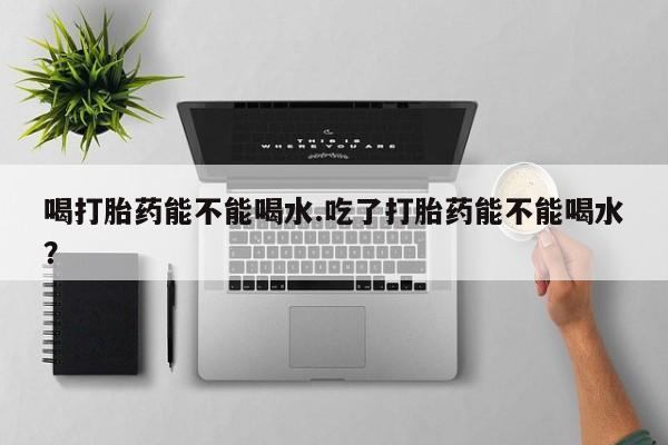 现在买打胎药怎么买多少钱喝打胎药能不能喝水.吃了打胎药能不能喝水？