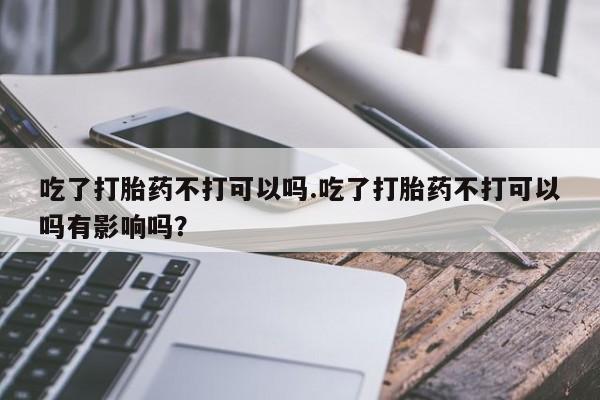 现在买打胎药怎么买多少钱吃了打胎药不打可以吗.吃了打胎药不打可以吗有影响吗？
