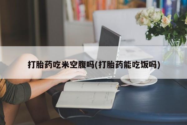 现在买打胎药怎么买多少钱打胎药吃米空腹吗(打胎药能吃饭吗)