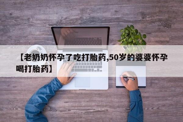 现在买打胎药怎么买多少钱【老奶奶怀孕了吃打胎药,50岁的婆婆怀孕喝打胎药】