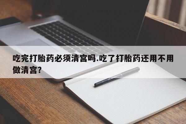 现在买打胎药怎么买多少钱吃完打胎药必须清宫吗.吃了打胎药还用不用做清宫？
