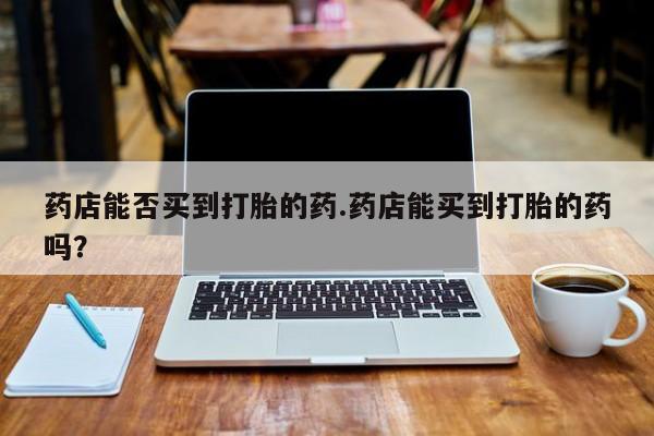 现在买打胎药怎么买多少钱药店能否买到打胎的药.药店能买到打胎的药吗？