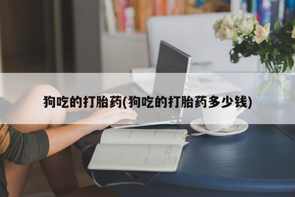 现在买打胎药怎么买多少钱狗吃的打胎药(狗吃的打胎药多少钱)