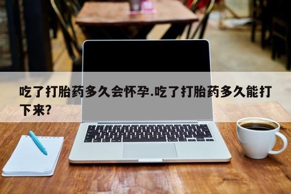 现在买打胎药怎么买多少钱吃了打胎药多久会怀孕.吃了打胎药多久能打下来？