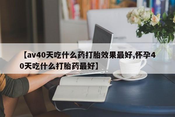 现在买打胎药怎么买多少钱【av40天吃什么药打胎效果最好,怀孕40天吃什么打胎药最好】