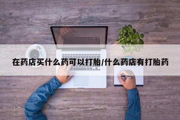 现在买打胎药怎么买多少钱在药店买什么药可以打胎/什么药店有打胎药