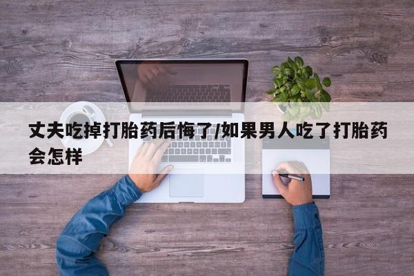 现在买打胎药怎么买多少钱丈夫吃掉打胎药后悔了/如果男人吃了打胎药会怎样