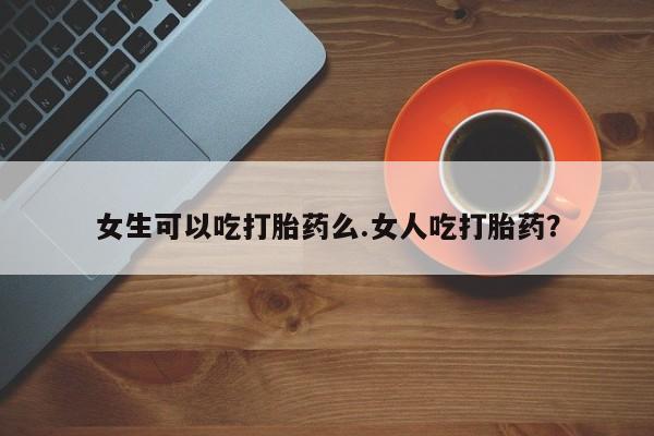 现在买打胎药怎么买多少钱女生可以吃打胎药么.女人吃打胎药？