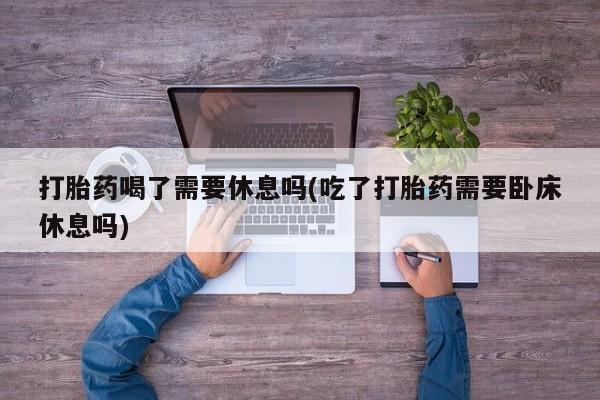 现在买打胎药怎么买多少钱打胎药喝了需要休息吗(吃了打胎药需要卧床休息吗)