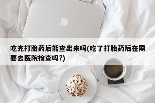 现在买打胎药怎么买多少钱吃完打胎药后能查出来吗(吃了打胎药后在需要去医院检查吗?)