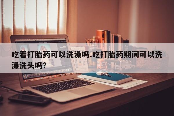 现在买打胎药怎么买多少钱吃着打胎药可以洗澡吗.吃打胎药期间可以洗澡洗头吗？