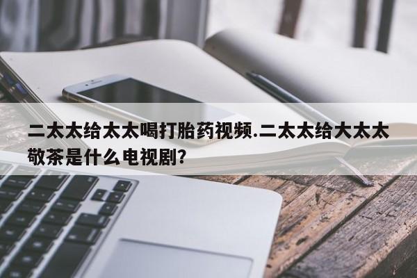 现在买打胎药怎么买多少钱二太太给太太喝打胎药视频.二太太给大太太敬茶是什么电视剧？