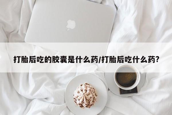 现在买打胎药怎么买多少钱打胎后吃的胶囊是什么药/打胎后吃什么药?