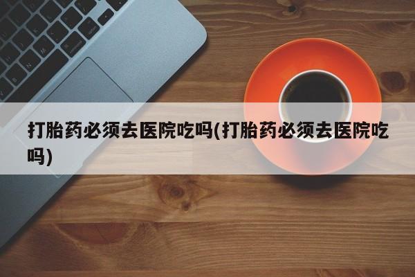 现在买打胎药怎么买多少钱打胎药必须去医院吃吗(打胎药必须去医院吃吗)