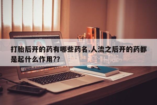 现在买打胎药怎么买多少钱打胎后开的药有哪些药名.人流之后开的药都是起什么作用?？