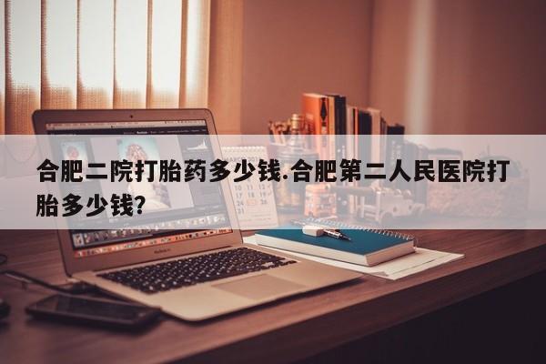 现在买打胎药怎么买多少钱合肥二院打胎药多少钱.合肥第二人民医院打胎多少钱？