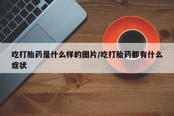 现在买打胎药怎么买多少钱吃打胎药是什么样的图片/吃打胎药都有什么症状