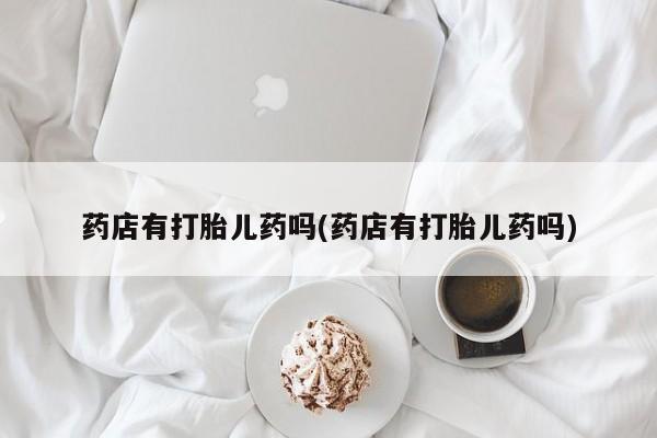 现在买打胎药怎么买多少钱药店有打胎儿药吗(药店有打胎儿药吗)