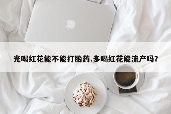 现在买打胎药怎么买多少钱光喝红花能不能打胎药.多喝红花能流产吗？