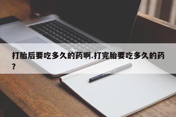 现在买打胎药怎么买多少钱打胎后要吃多久的药啊.打完胎要吃多久的药？