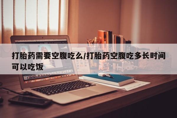 现在买打胎药怎么买多少钱打胎药需要空腹吃么/打胎药空腹吃多长时间可以吃饭