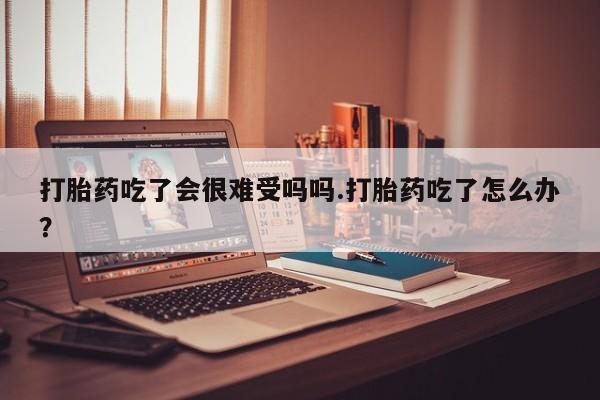 现在买打胎药怎么买多少钱打胎药吃了会很难受吗吗.打胎药吃了怎么办？