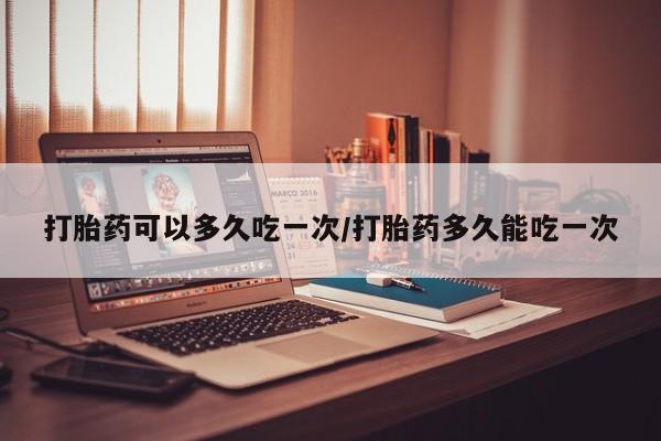 现在买打胎药怎么买多少钱打胎药可以多久吃一次/打胎药多久能吃一次