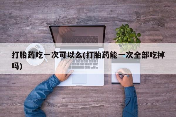 现在买打胎药怎么买多少钱打胎药吃一次可以么(打胎药能一次全部吃掉吗)