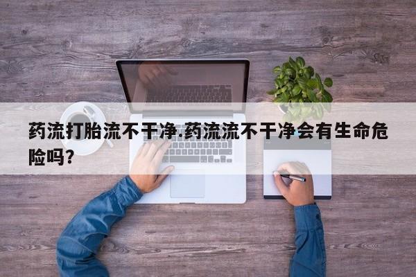 现在买打胎药怎么买多少钱药流打胎流不干净.药流流不干净会有生命危险吗？