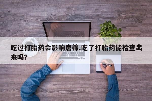 现在买打胎药怎么买多少钱吃过打胎药会影响唐筛.吃了打胎药能检查出来吗？