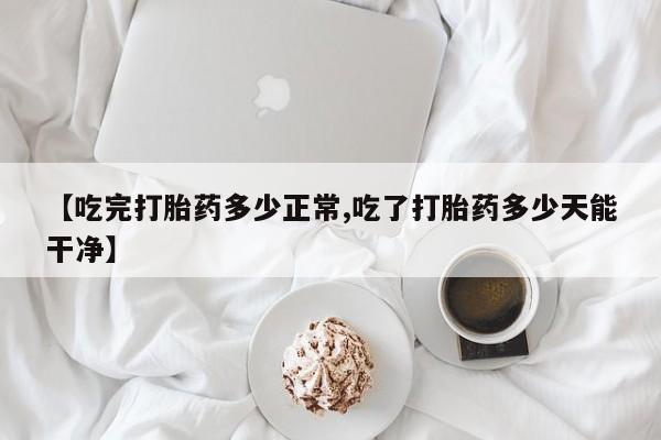 现在买打胎药怎么买多少钱【吃完打胎药多少正常,吃了打胎药多少天能干净】