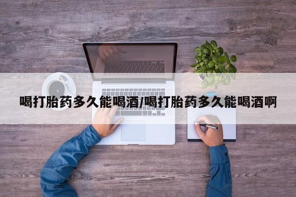 现在买打胎药怎么买多少钱喝打胎药多久能喝酒/喝打胎药多久能喝酒啊