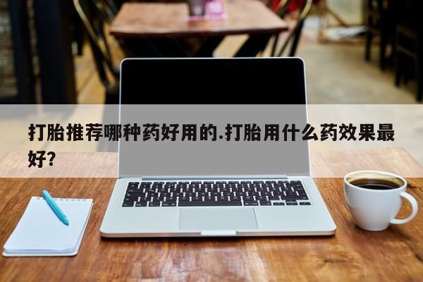现在买打胎药怎么买多少钱打胎推荐哪种药好用的.打胎用什么药效果最好？