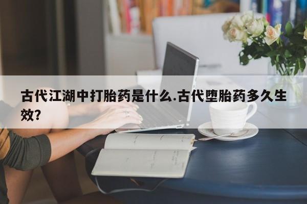 现在买打胎药怎么买多少钱古代江湖中打胎药是什么.古代堕胎药多久生效？