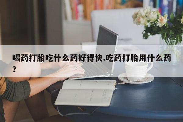 现在买打胎药怎么买多少钱喝药打胎吃什么药好得快.吃药打胎用什么药？