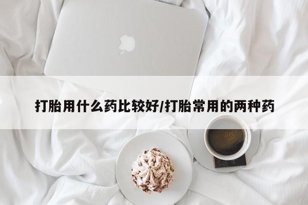 现在买打胎药怎么买多少钱打胎用什么药比较好/打胎常用的两种药