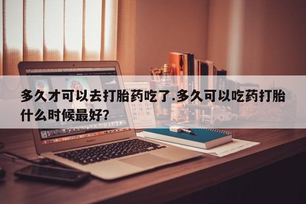 现在买打胎药怎么买多少钱多久才可以去打胎药吃了.多久可以吃药打胎什么时候最好？