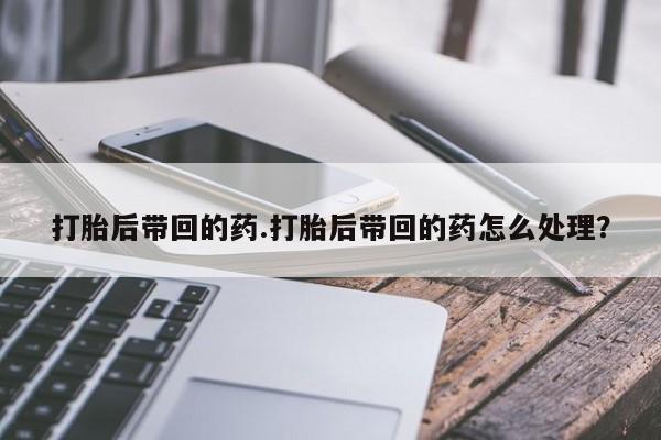 现在买打胎药怎么买多少钱打胎后带回的药.打胎后带回的药怎么处理？