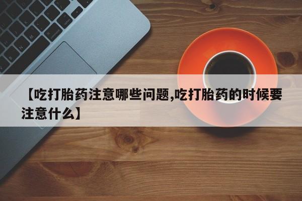 现在买打胎药怎么买多少钱【吃打胎药注意哪些问题,吃打胎药的时候要注意什么】