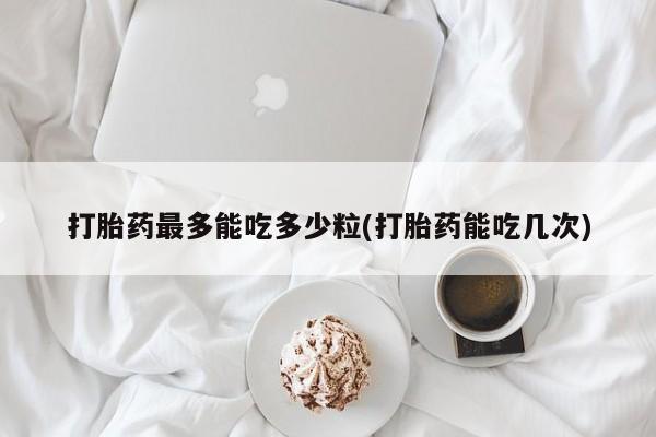 现在买打胎药怎么买多少钱打胎药最多能吃多少粒(打胎药能吃几次)