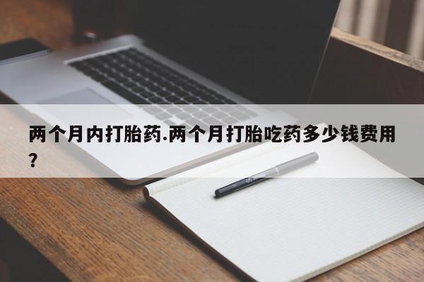 现在买打胎药怎么买多少钱两个月内打胎药.两个月打胎吃药多少钱费用？
